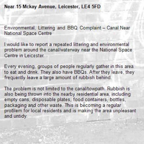 Environmental, Littering and BBQ Complaint – Canal Near National Space Centre

I would like to report a repeated littering and environmental problem around the canal/waterway near the National Space Centre in Leicester.

Every evening, groups of people regularly gather in this area to eat and drink. They also have BBQs. After they leave, they frequently leave a large amount of rubbish behind.

The problem is not limited to the canal/towpath. Rubbish is also being thrown into the nearby residential area, including empty cans, disposable plates, food containers, bottles, packaging and other waste. This is becoming a regular problem for local residents and is making the area unpleasant and untidy.

There are also concerns about people having BBQs in the area, including the potential fire risk and the possibility of damage to the surrounding environment.

This appears to be a repeated problem, particularly during the evening.

I would ask the council/appropriate authority to please:

* Investigate this location.
* Check whether BBQs are permitted at this location.
* Increase evening patrols or monitoring.
* Consider installing additional signs about littering and BBQs.
* Arrange appropriate cleaning of the affected areas.
* Take enforcement action where appropriate.
* Consider measures to prevent rubbish being thrown into the residential area.

I am happy to provide photographs and details of the times when this regularly happens.

Please could you investigate this as a recurring environmental and community problem rather than treating it as a one-off littering incident.-15 Mckay Avenue, Leicester, LE4 5FD