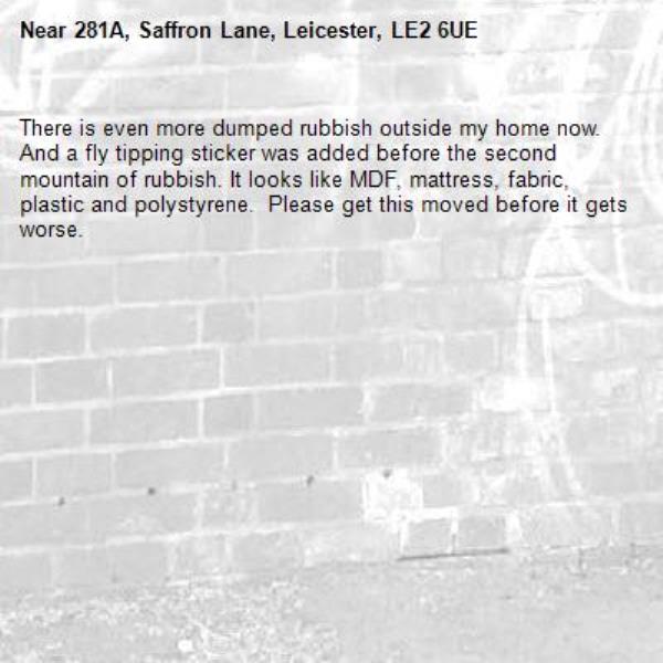 There is even more dumped rubbish outside my home now. And a fly tipping sticker was added before the second mountain of rubbish. It looks like MDF, mattress, fabric, plastic and polystyrene.  Please get this moved before it gets worse. -281A, Saffron Lane, Leicester, LE2 6UE
