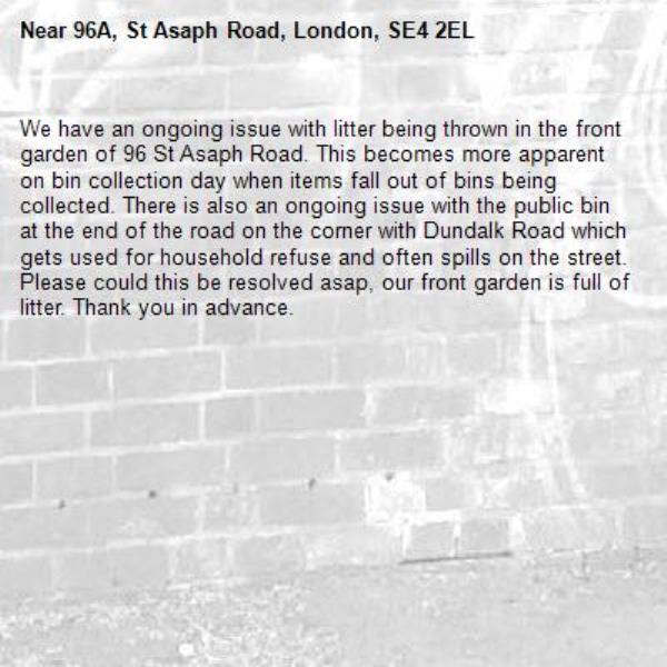 We have an ongoing issue with litter being thrown in the front garden of 96 St Asaph Road. This becomes more apparent on bin collection day when items fall out of bins being collected. There is also an ongoing issue with the public bin at the end of the road on the corner with Dundalk Road which gets used for household refuse and often spills on the street. Please could this be resolved asap, our front garden is full of litter. Thank you in advance.-96A, St Asaph Road, London, SE4 2EL