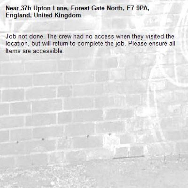 Job not done. The crew had no access when they visited the location, but will return to complete the job. Please ensure all Items are accessible.-37b Upton Lane, Forest Gate North, E7 9PA, England, United Kingdom