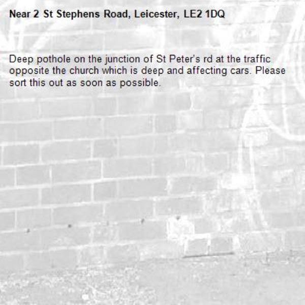 Deep pothole on the junction of St Peter’s rd at the traffic opposite the church which is deep and affecting cars. Please sort this out as soon as possible. -2 St Stephens Road, Leicester, LE2 1DQ