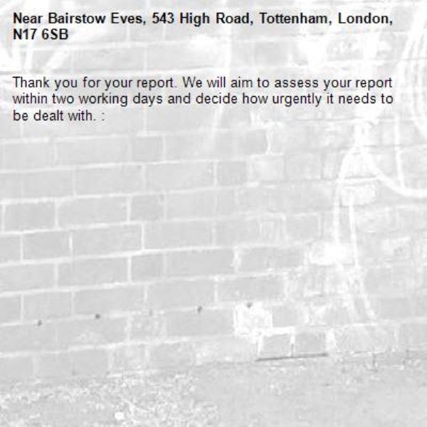 Thank you for your report. We will aim to assess your report within two working days and decide how urgently it needs to be dealt with. : -Bairstow Eves, 543 High Road, Tottenham, London, N17 6SB