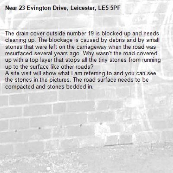 The drain cover outside number 19 is blocked up and needs cleaning up. The blockage is caused by debris and by small stones that were left on the carriageway when the road was resurfaced several years ago. Why wasn't the road covered up with a top layer that stops all the tiny stones from running up to the surface like other roads?
A site visit will show what I am referring to and you can see the stones in the pictures. The road surface needs to be compacted and stones bedded in.
-23 Evington Drive, Leicester, LE5 5PF