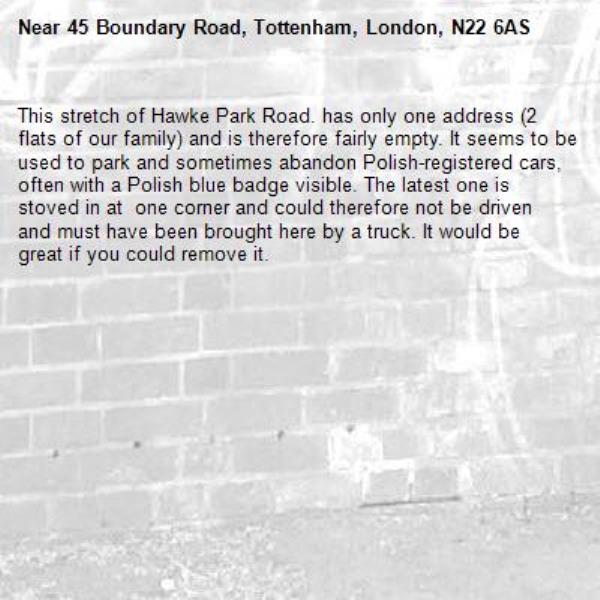 This stretch of Hawke Park Road. has only one address (2 flats of our family) and is therefore fairly empty. It seems to be used to park and sometimes abandon Polish-registered cars, often with a Polish blue badge visible. The latest one is stoved in at  one corner and could therefore not be driven and must have been brought here by a truck. It would be great if you could remove it.-45 Boundary Road, Tottenham, London, N22 6AS