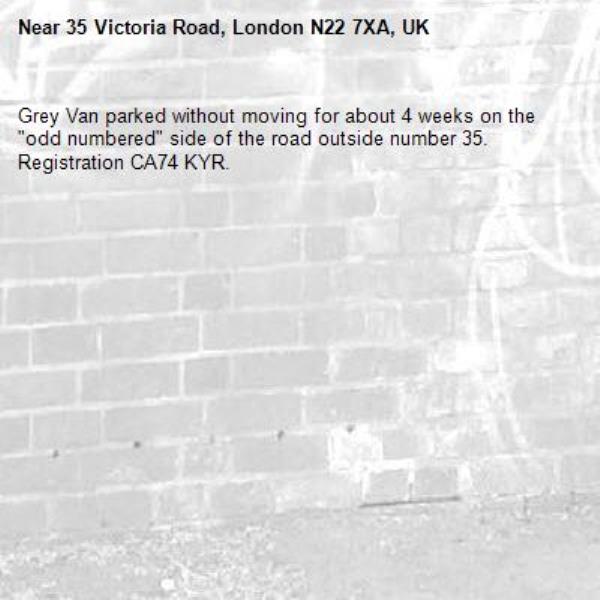 Grey Van parked without moving for about 4 weeks on the "odd numbered" side of the road outside number 35.  Registration CA74 KYR.
-35 Victoria Road, London N22 7XA, UK