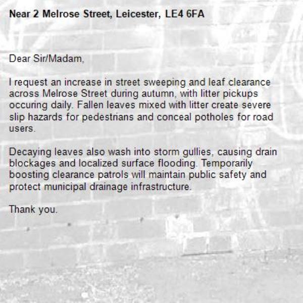 Dear Sir/Madam,

I request an increase in street sweeping and leaf clearance across Melrose Street during autumn, with litter pickups occuring daily. Fallen leaves mixed with litter create severe slip hazards for pedestrians and conceal potholes for road users.

Decaying leaves also wash into storm gullies, causing drain blockages and localized surface flooding. Temporarily boosting clearance patrols will maintain public safety and protect municipal drainage infrastructure.

Thank you.-2 Melrose Street, Leicester, LE4 6FA