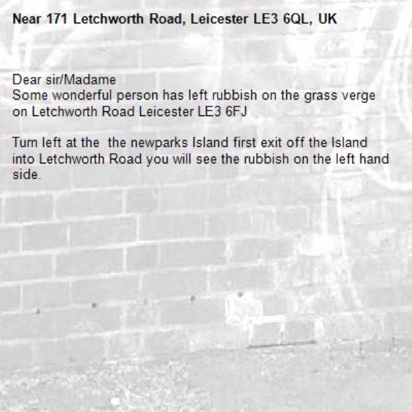 Dear sir/Madame 
Some wonderful person has left rubbish on the grass verge on Letchworth Road Leicester LE3 6FJ

Turn left at the  the newparks Island first exit off the Island into Letchworth Road you will see the rubbish on the left hand side.-171 Letchworth Road, Leicester LE3 6QL, UK