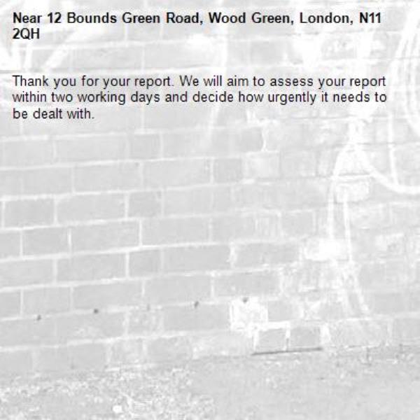 Thank you for your report. We will aim to assess your report within two working days and decide how urgently it needs to be dealt with.-12 Bounds Green Road, Wood Green, London, N11 2QH