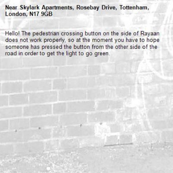 Hello! The pedestrian crossing button on the side of Rayaan does not work properly, so at the moment you have to hope someone has pressed the button from the other side of the road in order to get the light to go green. -Skylark Apartments, Rosebay Drive, Tottenham, London, N17 9GB