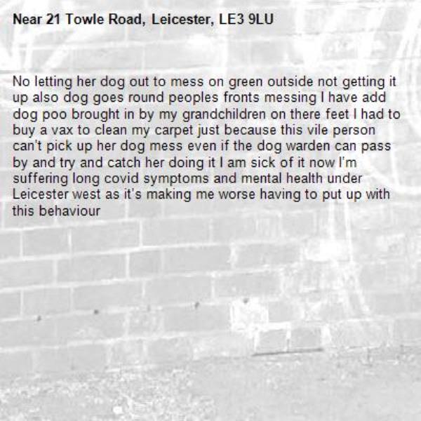 No letting her dog out to mess on green outside not getting it up also dog goes round peoples fronts messing I have add dog poo brought in by my grandchildren on there feet I had to buy a vax to clean my carpet just because this vile person can’t pick up her dog mess even if the dog warden can pass by and try and catch her doing it I am sick of it now I’m suffering long covid symptoms and mental health under Leicester west as it’s making me worse having to put up with this behaviour -21 Towle Road, Leicester, LE3 9LU