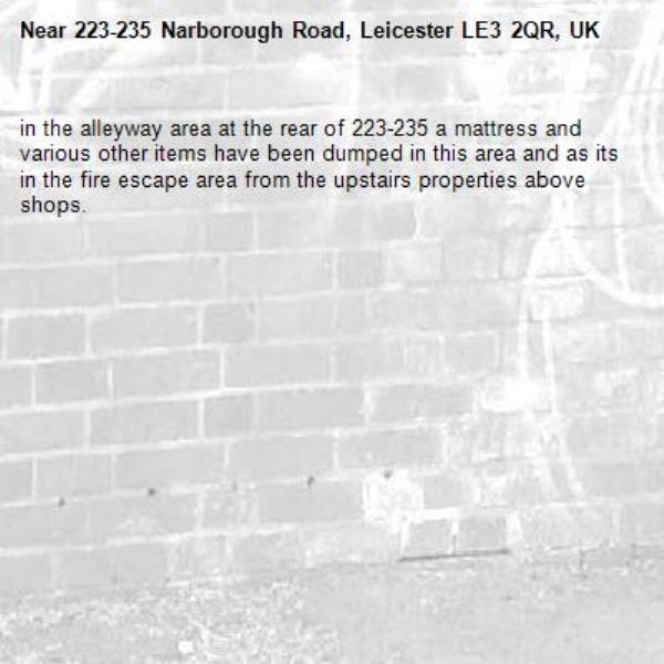 in the alleyway area at the rear of 223-235 a mattress and various other items have been dumped in this area and as its in the fire escape area from the upstairs properties above shops.

-223-235 Narborough Road, Leicester LE3 2QR, UK