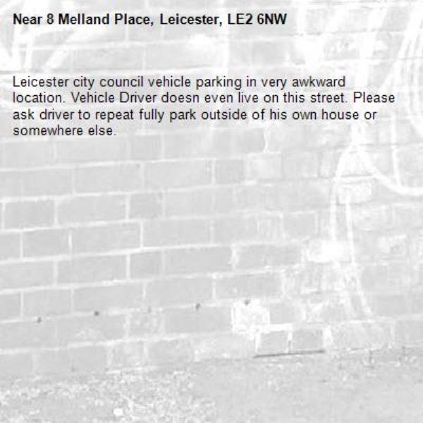 Leicester city council vehicle parking in very awkward location. Vehicle Driver doesn even live on this street. Please ask driver to repeat fully park outside of his own house or somewhere else. -8 Melland Place, Leicester, LE2 6NW