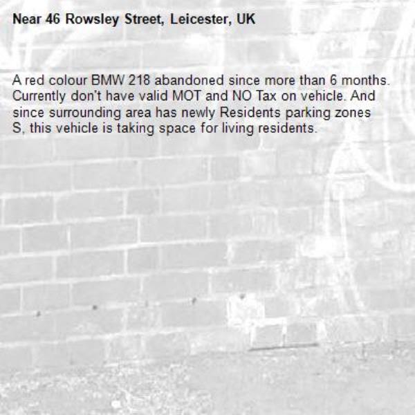 A red colour BMW 218 abandoned since more than 6 months. Currently don&#39;t have valid MOT and NO Tax on vehicle. And since surrounding area has newly Residents parking zones S, this vehicle is taking space for living residents. -46 Rowsley Street, Leicester, UK