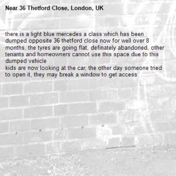 there is a light blue mercedes a class which has been dumped opposite 36 thetford close now for well over 8 months, the tyres are going flat, definately abandoned, other tenants and homeowners cannot use this space due to this dumped vehicle
kids are now looking at the car, the other day someone tried to open it, they may break a window to get access-36 Thetford Close, London, UK