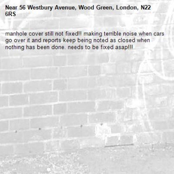 manhole cover still not fixed!! making terrible noise when cars go over it and reports keep being noted as closed when nothing has been done. needs to be fixed asap!!!-56 Westbury Avenue, Wood Green, London, N22 6RS