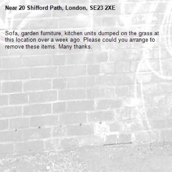 Sofa, garden furniture, kitchen units dumped on the grass at this location over a week ago. Please could you arrange to remove these items. Many thanks. -20 Shifford Path, London, SE23 2XE
