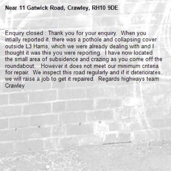 Enquiry closed : Thank you for your enquiry.  When you intially reported it, there was a pothole and collapsing cover outside L3 Harris, which we were already dealing with and I thought it was this you were reporting.  I have now located the small area of subsidence and crazing as you come off the roundabout.   However it does not meet our minimum criteria for repair.  We inspect this road regularly and if it deteriorates,  we will raise a job to get it repaired.  Regards highways team Crawley-11 Gatwick Road, Crawley, RH10 9DE