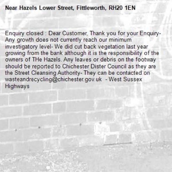 Enquiry closed : Dear Customer, Thank you for your Enquiry- Any growth does not currently reach our minimum investigatory level- We did cut back vegetation last year growing from the bank although it is the responsibility of the owners of THe Hazels. Any leaves or debris on the footway should be reported to Chichester Dister Council as they are the Street Cleansing Authority- They can be contacted on wasteandrecycling@chichester.gov.uk  - West Sussex Highways-Hazels Lower Street, Fittleworth, RH20 1EN