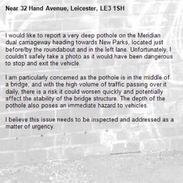 I would like to report a very deep pothole on the Meridian dual carriageway heading towards New Parks, located just before/by the roundabout and in the left lane. Unfortunately, I couldn’t safely take a photo as it would have been dangerous to stop and exit the vehicle.

I am particularly concerned as the pothole is in the middle of a bridge, and with the high volume of traffic passing over it daily, there is a risk it could worsen quickly and potentially affect the stability of the bridge structure. The depth of the pothole also poses an immediate hazard to vehicles.

I believe this issue needs to be inspected and addressed as a matter of urgency.-32 Hand Avenue, Leicester, LE3 1SH