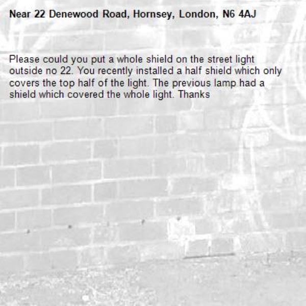 Please could you put a whole shield on the street light outside no 22. You recently installed a half shield which only covers the top half of the light. The previous lamp had a shield which covered the whole light. Thanks-22 Denewood Road, Hornsey, London, N6 4AJ