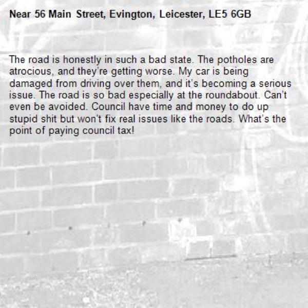 The road is honestly in such a bad state. The potholes are atrocious, and they’re getting worse. My car is being damaged from driving over them, and it’s becoming a serious issue. The road is so bad especially at the roundabout. Can’t even be avoided. Council have time and money to do up stupid shit but won’t fix real issues like the roads. What’s the point of paying council tax!-56 Main Street, Evington, Leicester, LE5 6GB