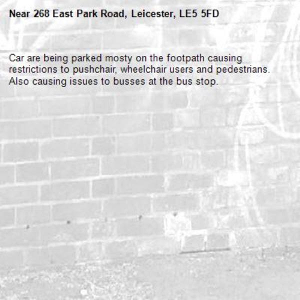 Car are being parked mosty on the footpath causing restrictions to pushchair, wheelchair users and pedestrians. Also causing issues to busses at the bus stop.-268 East Park Road, Leicester, LE5 5FD