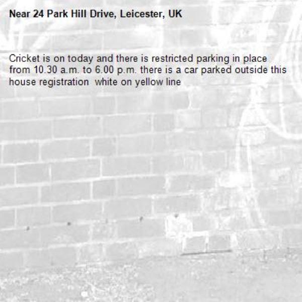 Cricket is on today and there is restricted parking in place from 10.30 a.m. to 6.00 p.m. there is a car parked outside this house registration  white on yellow line -24 Park Hill Drive, Leicester, UK