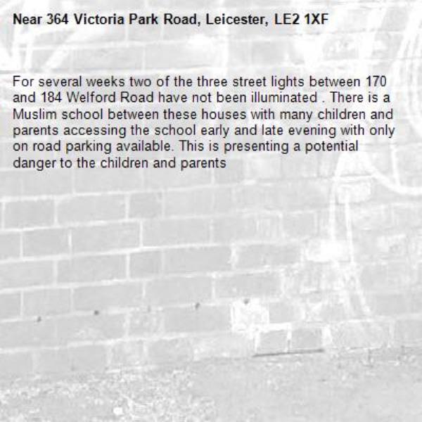 For several weeks two of the three street lights between 170 and 184 Welford Road have not been illuminated . There is a Muslim school between these houses with many children and parents accessing the school early and late evening with only on road parking available. This is presenting a potential danger to the children and parents -364 Victoria Park Road, Leicester, LE2 1XF