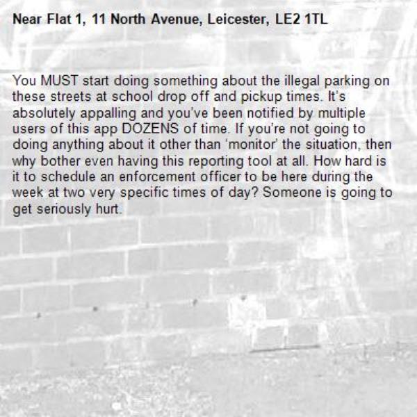 You MUST start doing something about the illegal parking on these streets at school drop off and pickup times. It’s absolutely appalling and you’ve been notified by multiple users of this app DOZENS of time. If you’re not going to doing anything about it other than ‘monitor’ the situation, then why bother even having this reporting tool at all. How hard is it to schedule an enforcement officer to be here during the week at two very specific times of day? Someone is going to get seriously hurt. -Flat 1, 11 North Avenue, Leicester, LE2 1TL