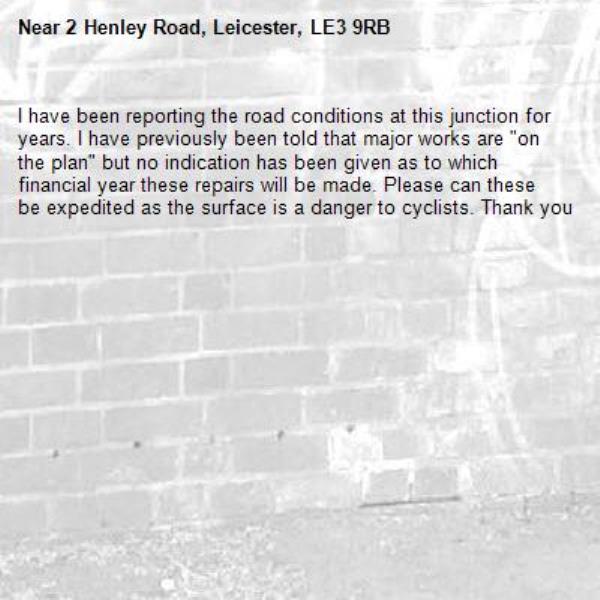I have been reporting the road conditions at this junction for years. I have previously been told that major works are "on the plan" but no indication has been given as to which financial year these repairs will be made. Please can these be expedited as the surface is a danger to cyclists. Thank you -2 Henley Road, Leicester, LE3 9RB