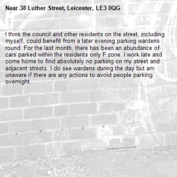 I think the council and other residents on the street, including myself, could benefit from a later evening parking wardens round. For the last month, there has been an abundance of cars parked within the residents only F zone. I work late and come home to find absolutely no parking on my street and adjacent streets. I do see wardens during the day but am unaware if there are any actions to avoid people parking overnight. -38 Luther Street, Leicester, LE3 0QG