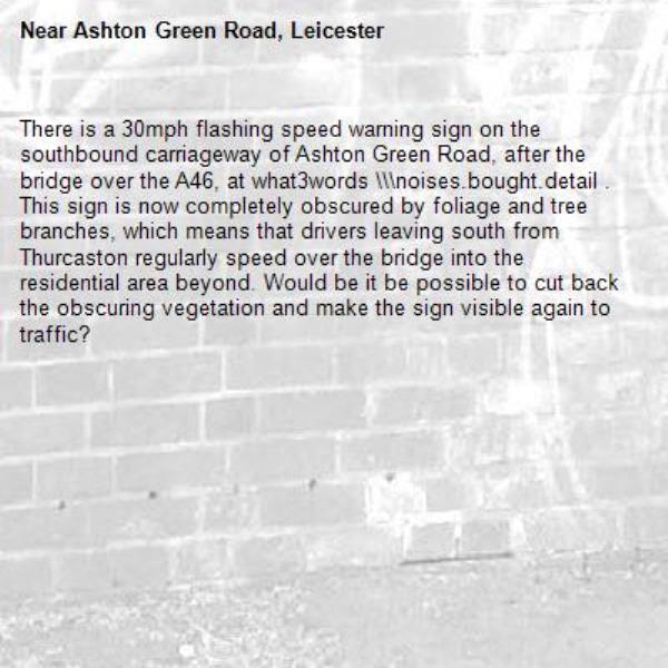 There is a 30mph flashing speed warning sign on the southbound carriageway of Ashton Green Road, after the bridge over the A46, at what3words \\\noises.bought.detail . This sign is now completely obscured by foliage and tree branches, which means that drivers leaving south from Thurcaston regularly speed over the bridge into the residential area beyond. Would be it be possible to cut back the obscuring vegetation and make the sign visible again to traffic? -Ashton Green Road, Leicester