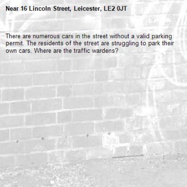 There are numerous cars in the street without a valid parking permit. The residents of the street are struggling to park their own cars. Where are the traffic wardens? -16 Lincoln Street, Leicester, LE2 0JT