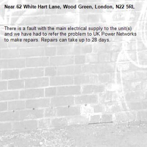 There is a fault with the main electrical supply to the unit(s) and we have had to refer the problem to UK Power Networks to make repairs. Repairs can take up to 28 days.-62 White Hart Lane, Wood Green, London, N22 5RL