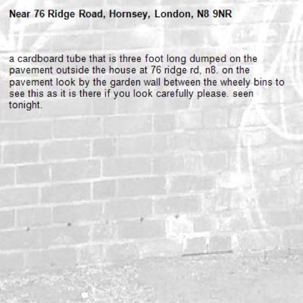 a cardboard tube that is three foot long dumped on the pavement outside the house at 76 ridge rd, n8. on the pavement look by the garden wall between the wheely bins to see this as it is there if you look carefully please. seen tonight. -76 Ridge Road, Hornsey, London, N8 9NR