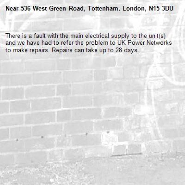 There is a fault with the main electrical supply to the unit(s) and we have had to refer the problem to UK Power Networks to make repairs. Repairs can take up to 28 days.-536 West Green Road, Tottenham, London, N15 3DU