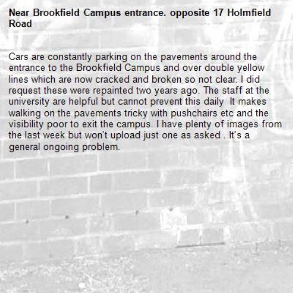 Cars are constantly parking on the pavements around the entrance to the Brookfield Campus and over double yellow lines which are now cracked and broken so not clear. I did request these were repainted two years ago. The staff at the university are helpful but cannot prevent this daily  It makes walking on the pavements tricky with pushchairs etc and the visibility poor to exit the campus. I have plenty of images from  the last week but won't upload just one as asked . It's a general ongoing problem. -Brookfield Campus entrance. opposite 17 Holmfield Road