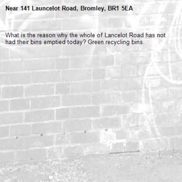What is the reason why the whole of Lancelot Road has not had their bins emptied today? Green recycling bins.-141 Launcelot Road, Bromley, BR1 5EA