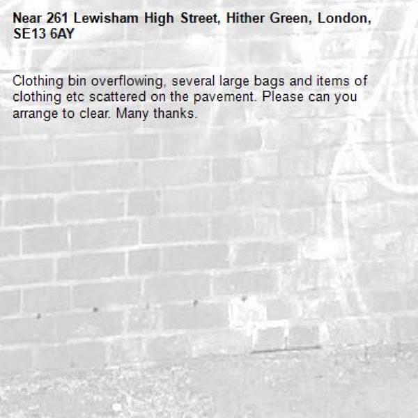 Clothing bin overflowing, several large bags and items of clothing etc scattered on the pavement. Please can you arrange to clear. Many thanks. -261 Lewisham High Street, Hither Green, London, SE13 6AY
