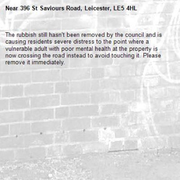 The rubbish still hasn’t been removed by the council and is causing residents severe distress to the point where a vulnerable adult with poor mental health at the property is now crossing the road instead to avoid touching it. Please remove it immediately. -396 St Saviours Road, Leicester, LE5 4HL