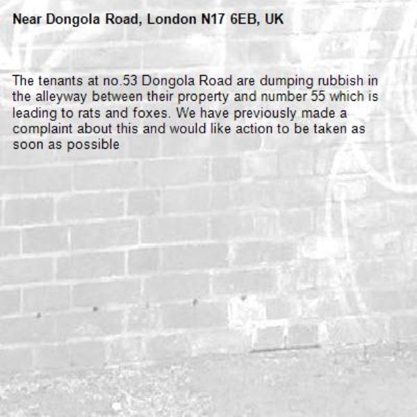 The tenants at no.53 Dongola Road are dumping rubbish in the alleyway between their property and number 55 which is leading to rats and foxes. We have previously made a complaint about this and would like action to be taken as soon as possible -Dongola Road, London N17 6EB, UK