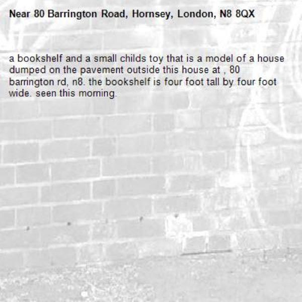 a bookshelf and a small childs toy that is a model of a house dumped on the pavement outside this house at , 80 barrington rd, n8. the bookshelf is four foot tall by four foot wide. seen this morning. -80 Barrington Road, Hornsey, London, N8 8QX