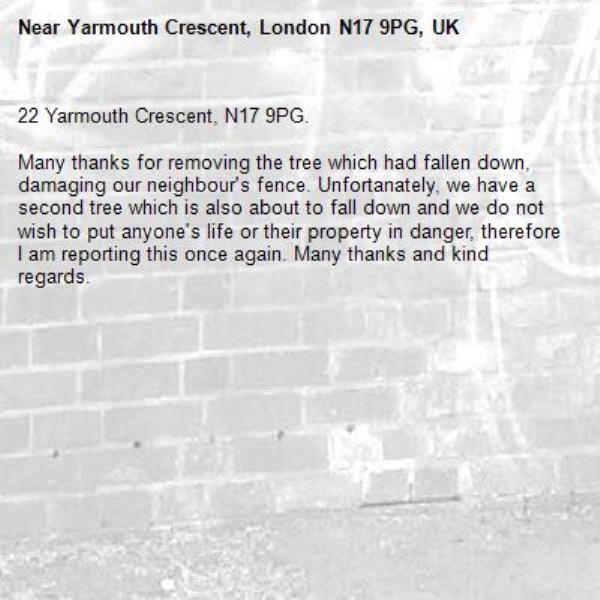 22 Yarmouth Crescent, N17 9PG.

Many thanks for removing the tree which had fallen down, damaging our neighbour's fence. Unfortanately, we have a second tree which is also about to fall down and we do not wish to put anyone's life or their property in danger, therefore I am reporting this once again. Many thanks and kind regards.-Yarmouth Crescent, London N17 9PG, UK