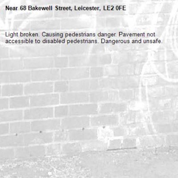 Light broken. Causing pedestrians danger. Pavement not accessible to disabled pedestrians. Dangerous and unsafe. -68 Bakewell Street, Leicester, LE2 0FE