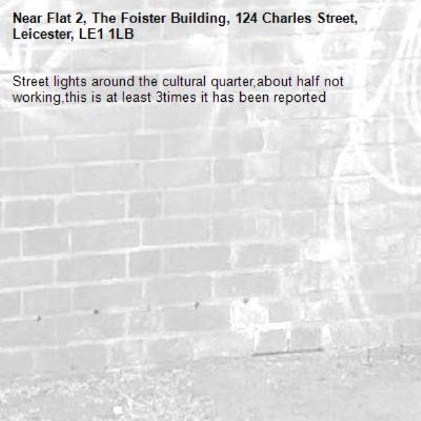 Street lights around the cultural quarter,about half not working,this is at least 3times it has been reported -Flat 2, The Foister Building, 124 Charles Street, Leicester, LE1 1LB