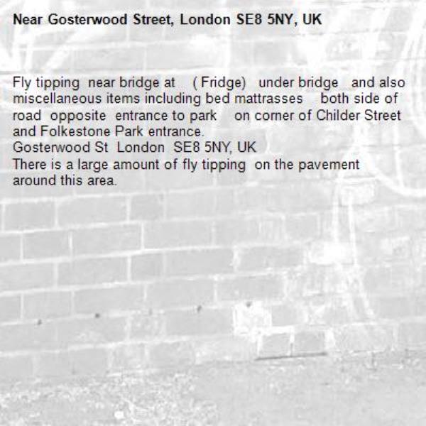 Fly tipping  near bridge at    ( Fridge)   under bridge   and also 
miscellaneous items including bed mattrasses    both side of road  opposite  entrance to park    on corner of Childer Street and Folkestone Park entrance.
Gosterwood St  London  SE8 5NY, UK
There is a large amount of fly tipping  on the pavement   around this area.
-Gosterwood Street, London SE8 5NY, UK