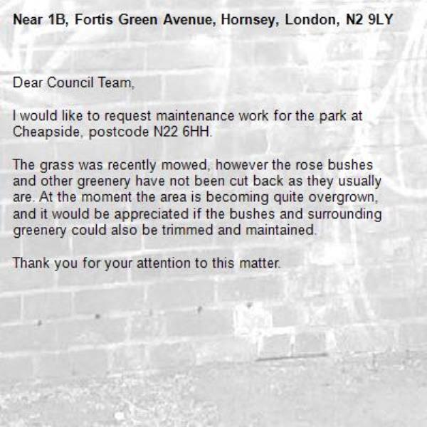 Dear Council Team,

I would like to request maintenance work for the park at Cheapside, postcode N22 6HH.

The grass was recently mowed, however the rose bushes and other greenery have not been cut back as they usually are. At the moment the area is becoming quite overgrown, and it would be appreciated if the bushes and surrounding greenery could also be trimmed and maintained.

Thank you for your attention to this matter.
-1B, Fortis Green Avenue, Hornsey, London, N2 9LY