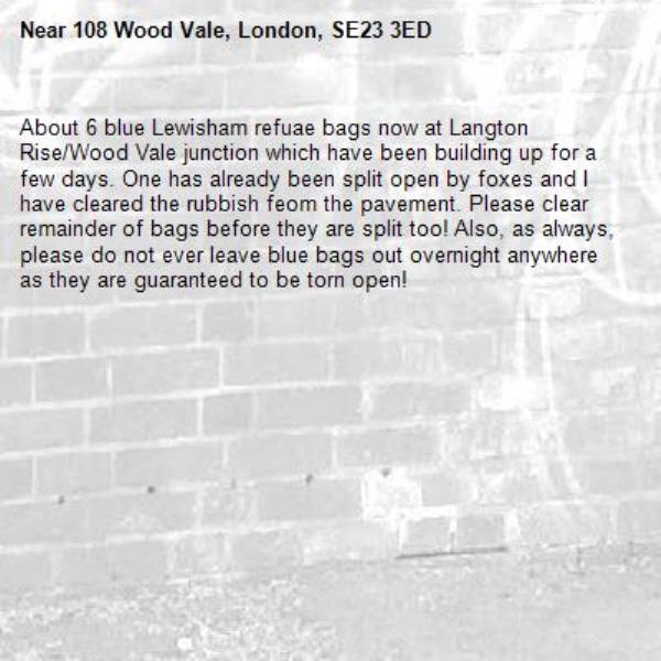 About 6 blue Lewisham refuae bags now at Langton Rise/Wood Vale junction which have been building up for a few days. One has already been split open by foxes and I have cleared the rubbish feom the pavement. Please clear remainder of bags before they are split too! Also, as always, please do not ever leave blue bags out overnight anywhere as they are guaranteed to be torn open!-108 Wood Vale, London, SE23 3ED