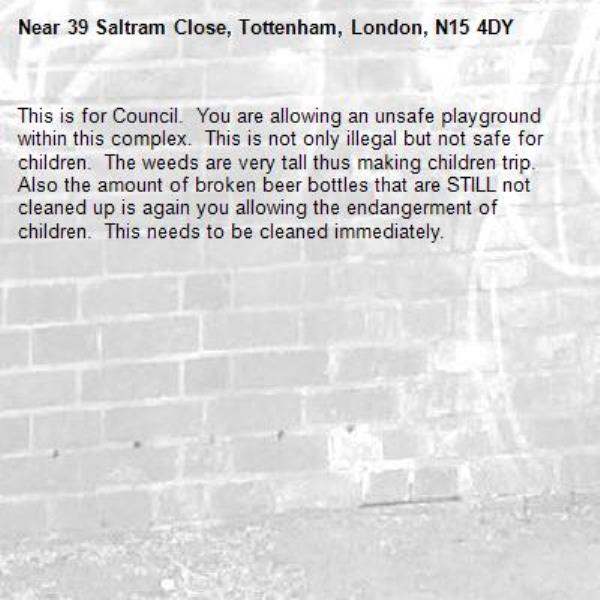 This is for Council.  You are allowing an unsafe playground within this complex.  This is not only illegal but not safe for children.  The weeds are very tall thus making children trip.  Also the amount of broken beer bottles that are STILL not cleaned up is again you allowing the endangerment of children.  This needs to be cleaned immediately.-39 Saltram Close, Tottenham, London, N15 4DY