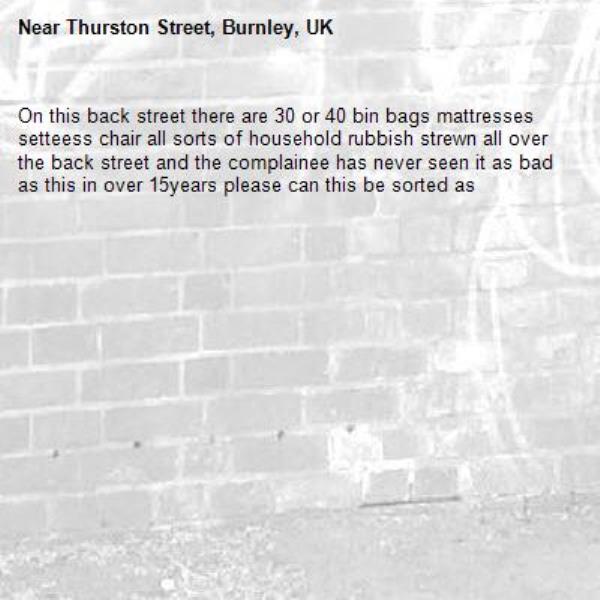 On this back street there are 30 or 40 bin bags mattresses setteess chair all sorts of household rubbish strewn all over the back street and the complainee has never seen it as bad as this in over 15years please can this be sorted as -Thurston Street, Burnley, UK